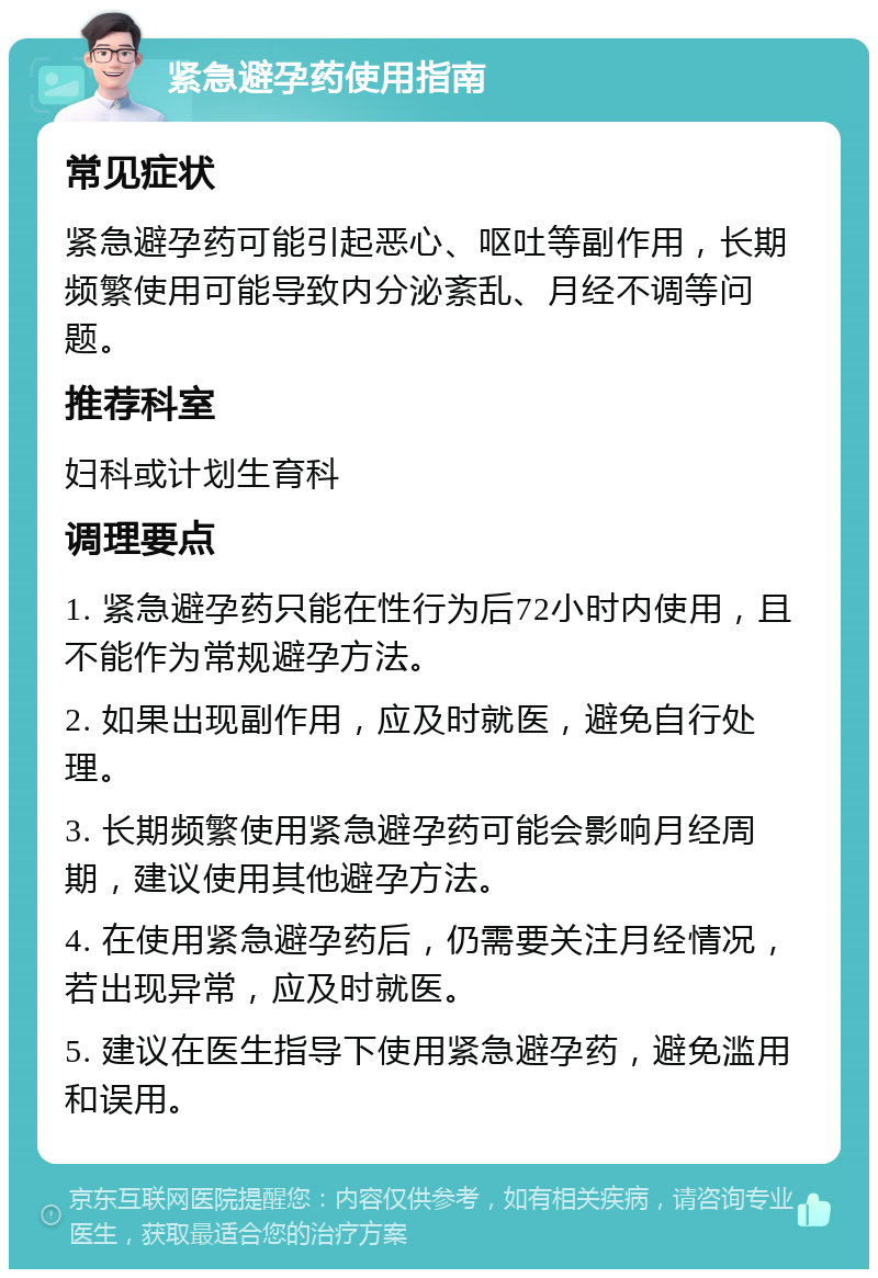 紧急避孕药使用指南 常见症状 紧急避孕药可能引起恶心、呕吐等副作用，长期频繁使用可能导致内分泌紊乱、月经不调等问题。 推荐科室 妇科或计划生育科 调理要点 1. 紧急避孕药只能在性行为后72小时内使用，且不能作为常规避孕方法。 2. 如果出现副作用，应及时就医，避免自行处理。 3. 长期频繁使用紧急避孕药可能会影响月经周期，建议使用其他避孕方法。 4. 在使用紧急避孕药后，仍需要关注月经情况，若出现异常，应及时就医。 5. 建议在医生指导下使用紧急避孕药，避免滥用和误用。