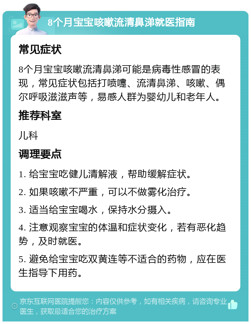 8个月宝宝咳嗽流清鼻涕就医指南 常见症状 8个月宝宝咳嗽流清鼻涕可能是病毒性感冒的表现，常见症状包括打喷嚏、流清鼻涕、咳嗽、偶尔呼吸滋滋声等，易感人群为婴幼儿和老年人。 推荐科室 儿科 调理要点 1. 给宝宝吃健儿清解液，帮助缓解症状。 2. 如果咳嗽不严重，可以不做雾化治疗。 3. 适当给宝宝喝水，保持水分摄入。 4. 注意观察宝宝的体温和症状变化，若有恶化趋势，及时就医。 5. 避免给宝宝吃双黄连等不适合的药物，应在医生指导下用药。