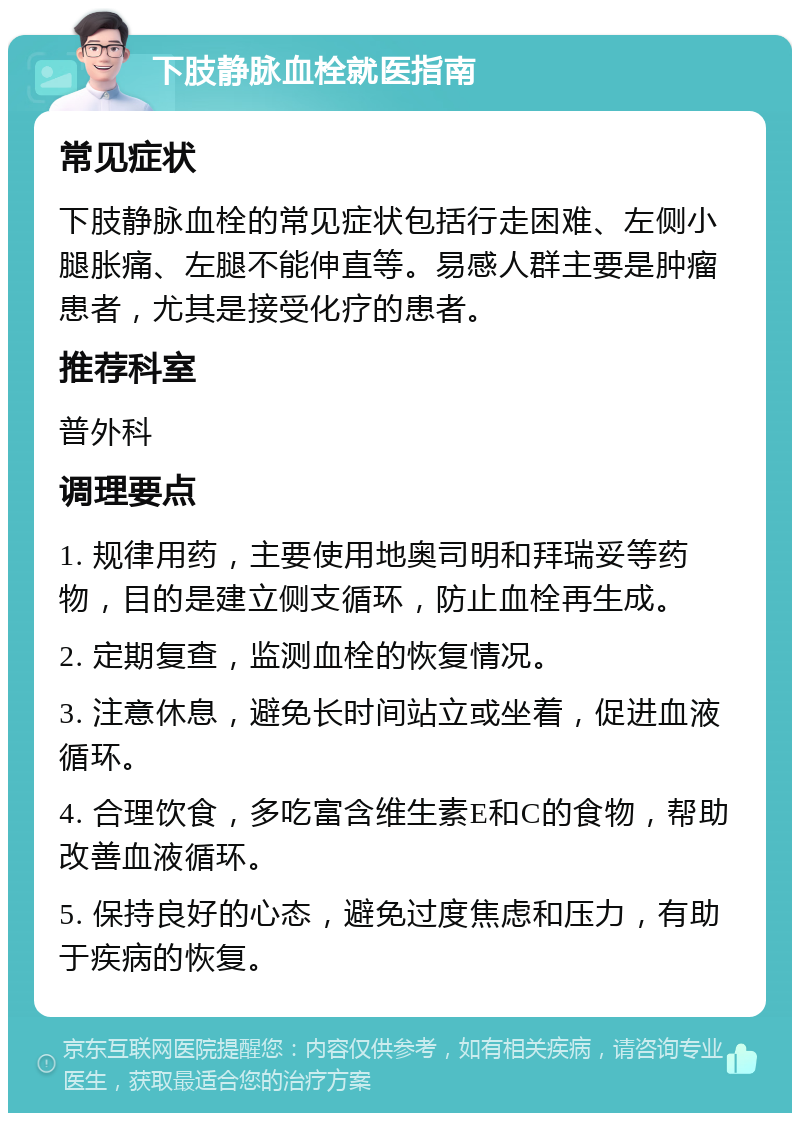 下肢静脉血栓就医指南 常见症状 下肢静脉血栓的常见症状包括行走困难、左侧小腿胀痛、左腿不能伸直等。易感人群主要是肿瘤患者，尤其是接受化疗的患者。 推荐科室 普外科 调理要点 1. 规律用药，主要使用地奥司明和拜瑞妥等药物，目的是建立侧支循环，防止血栓再生成。 2. 定期复查，监测血栓的恢复情况。 3. 注意休息，避免长时间站立或坐着，促进血液循环。 4. 合理饮食，多吃富含维生素E和C的食物，帮助改善血液循环。 5. 保持良好的心态，避免过度焦虑和压力，有助于疾病的恢复。