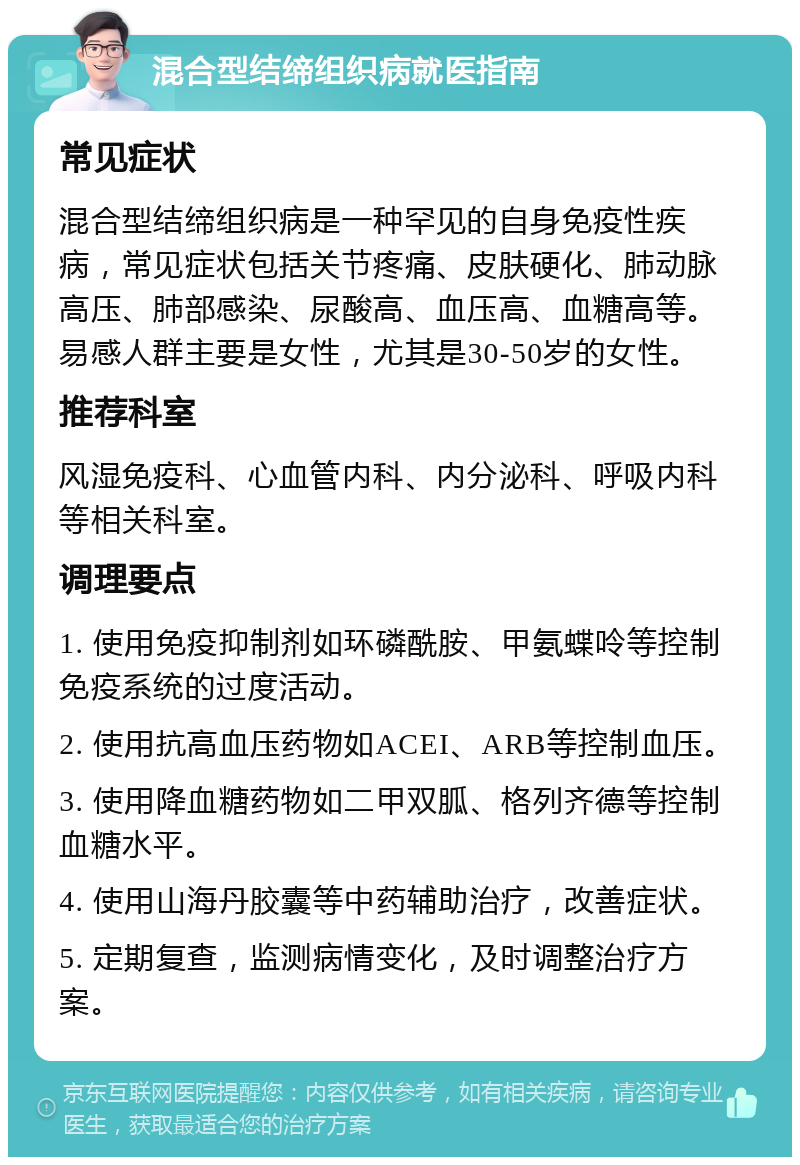 混合型结缔组织病就医指南 常见症状 混合型结缔组织病是一种罕见的自身免疫性疾病，常见症状包括关节疼痛、皮肤硬化、肺动脉高压、肺部感染、尿酸高、血压高、血糖高等。易感人群主要是女性，尤其是30-50岁的女性。 推荐科室 风湿免疫科、心血管内科、内分泌科、呼吸内科等相关科室。 调理要点 1. 使用免疫抑制剂如环磷酰胺、甲氨蝶呤等控制免疫系统的过度活动。 2. 使用抗高血压药物如ACEI、ARB等控制血压。 3. 使用降血糖药物如二甲双胍、格列齐德等控制血糖水平。 4. 使用山海丹胶囊等中药辅助治疗，改善症状。 5. 定期复查，监测病情变化，及时调整治疗方案。