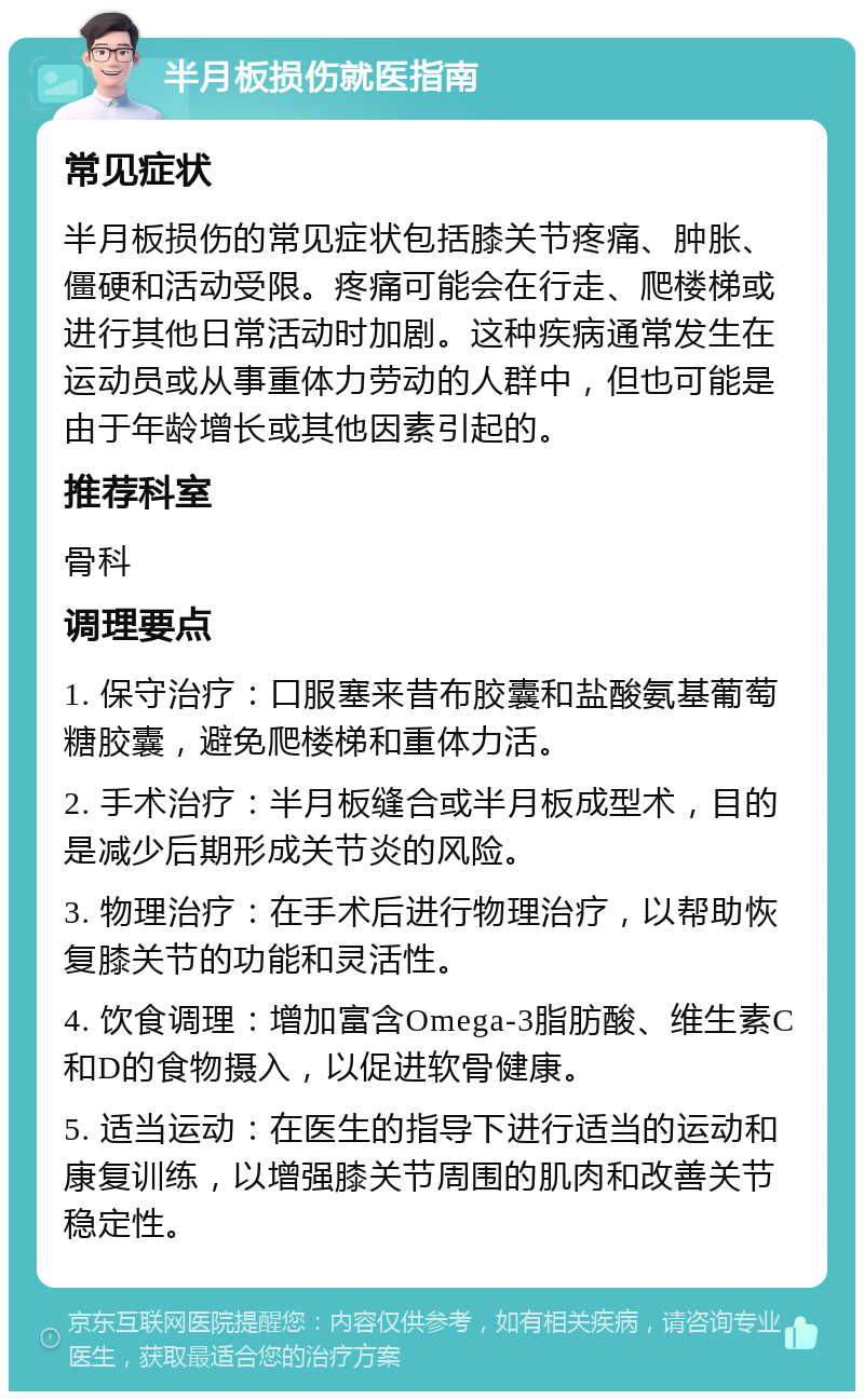 半月板损伤就医指南 常见症状 半月板损伤的常见症状包括膝关节疼痛、肿胀、僵硬和活动受限。疼痛可能会在行走、爬楼梯或进行其他日常活动时加剧。这种疾病通常发生在运动员或从事重体力劳动的人群中，但也可能是由于年龄增长或其他因素引起的。 推荐科室 骨科 调理要点 1. 保守治疗：口服塞来昔布胶囊和盐酸氨基葡萄糖胶囊，避免爬楼梯和重体力活。 2. 手术治疗：半月板缝合或半月板成型术，目的是减少后期形成关节炎的风险。 3. 物理治疗：在手术后进行物理治疗，以帮助恢复膝关节的功能和灵活性。 4. 饮食调理：增加富含Omega-3脂肪酸、维生素C和D的食物摄入，以促进软骨健康。 5. 适当运动：在医生的指导下进行适当的运动和康复训练，以增强膝关节周围的肌肉和改善关节稳定性。