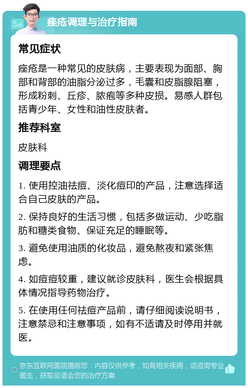 痤疮调理与治疗指南 常见症状 痤疮是一种常见的皮肤病，主要表现为面部、胸部和背部的油脂分泌过多，毛囊和皮脂腺阻塞，形成粉刺、丘疹、脓疱等多种皮损。易感人群包括青少年、女性和油性皮肤者。 推荐科室 皮肤科 调理要点 1. 使用控油祛痘、淡化痘印的产品，注意选择适合自己皮肤的产品。 2. 保持良好的生活习惯，包括多做运动、少吃脂肪和糖类食物、保证充足的睡眠等。 3. 避免使用油质的化妆品，避免熬夜和紧张焦虑。 4. 如痘痘较重，建议就诊皮肤科，医生会根据具体情况指导药物治疗。 5. 在使用任何祛痘产品前，请仔细阅读说明书，注意禁忌和注意事项，如有不适请及时停用并就医。