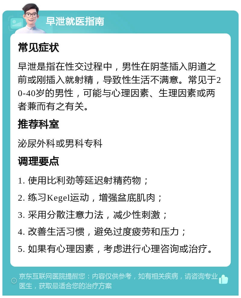 早泄就医指南 常见症状 早泄是指在性交过程中，男性在阴茎插入阴道之前或刚插入就射精，导致性生活不满意。常见于20-40岁的男性，可能与心理因素、生理因素或两者兼而有之有关。 推荐科室 泌尿外科或男科专科 调理要点 1. 使用比利劲等延迟射精药物； 2. 练习Kegel运动，增强盆底肌肉； 3. 采用分散注意力法，减少性刺激； 4. 改善生活习惯，避免过度疲劳和压力； 5. 如果有心理因素，考虑进行心理咨询或治疗。