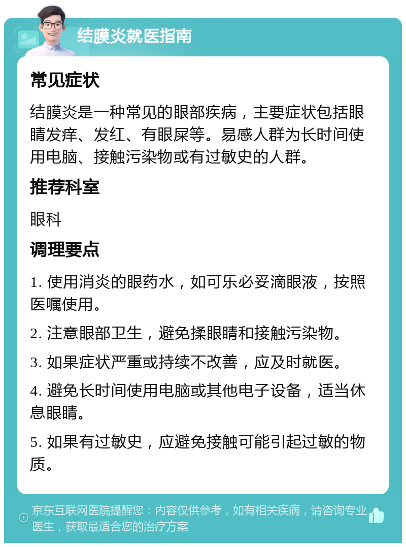 结膜炎就医指南 常见症状 结膜炎是一种常见的眼部疾病，主要症状包括眼睛发痒、发红、有眼屎等。易感人群为长时间使用电脑、接触污染物或有过敏史的人群。 推荐科室 眼科 调理要点 1. 使用消炎的眼药水，如可乐必妥滴眼液，按照医嘱使用。 2. 注意眼部卫生，避免揉眼睛和接触污染物。 3. 如果症状严重或持续不改善，应及时就医。 4. 避免长时间使用电脑或其他电子设备，适当休息眼睛。 5. 如果有过敏史，应避免接触可能引起过敏的物质。