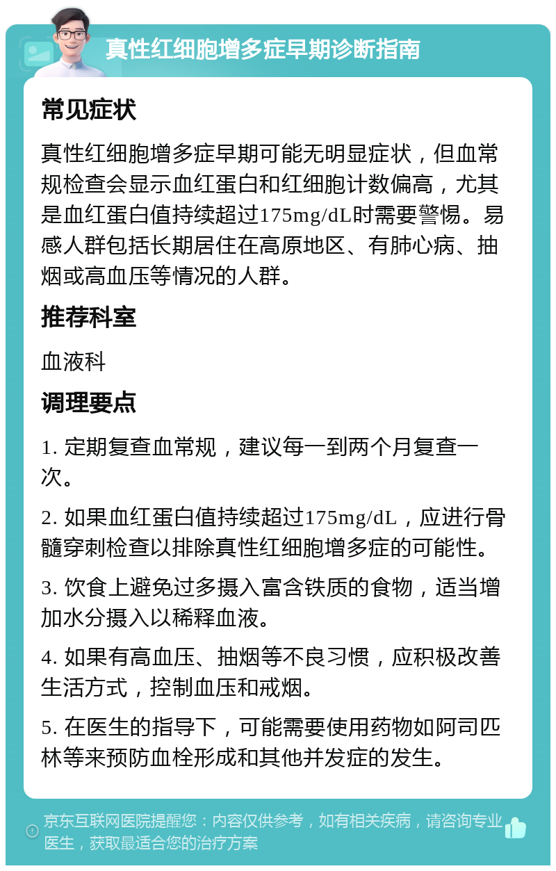 真性红细胞增多症早期诊断指南 常见症状 真性红细胞增多症早期可能无明显症状，但血常规检查会显示血红蛋白和红细胞计数偏高，尤其是血红蛋白值持续超过175mg/dL时需要警惕。易感人群包括长期居住在高原地区、有肺心病、抽烟或高血压等情况的人群。 推荐科室 血液科 调理要点 1. 定期复查血常规，建议每一到两个月复查一次。 2. 如果血红蛋白值持续超过175mg/dL，应进行骨髓穿刺检查以排除真性红细胞增多症的可能性。 3. 饮食上避免过多摄入富含铁质的食物，适当增加水分摄入以稀释血液。 4. 如果有高血压、抽烟等不良习惯，应积极改善生活方式，控制血压和戒烟。 5. 在医生的指导下，可能需要使用药物如阿司匹林等来预防血栓形成和其他并发症的发生。