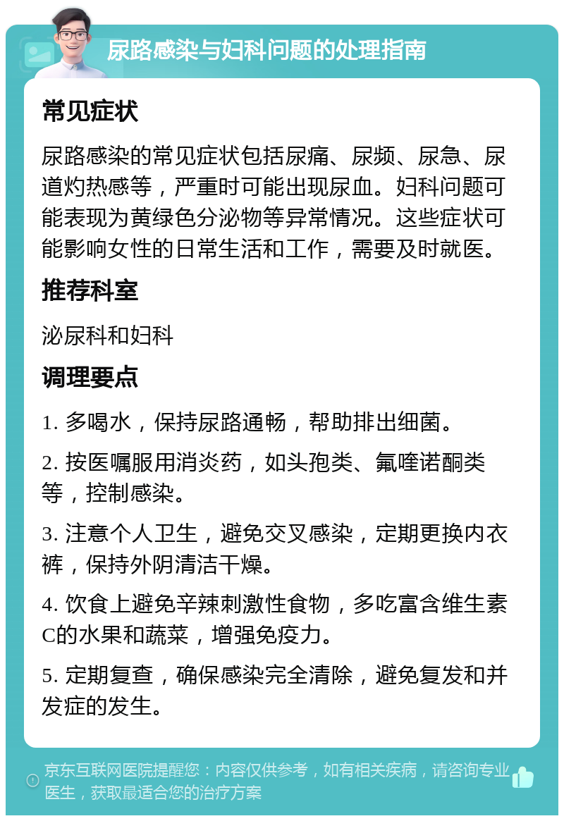 尿路感染与妇科问题的处理指南 常见症状 尿路感染的常见症状包括尿痛、尿频、尿急、尿道灼热感等，严重时可能出现尿血。妇科问题可能表现为黄绿色分泌物等异常情况。这些症状可能影响女性的日常生活和工作，需要及时就医。 推荐科室 泌尿科和妇科 调理要点 1. 多喝水，保持尿路通畅，帮助排出细菌。 2. 按医嘱服用消炎药，如头孢类、氟喹诺酮类等，控制感染。 3. 注意个人卫生，避免交叉感染，定期更换内衣裤，保持外阴清洁干燥。 4. 饮食上避免辛辣刺激性食物，多吃富含维生素C的水果和蔬菜，增强免疫力。 5. 定期复查，确保感染完全清除，避免复发和并发症的发生。