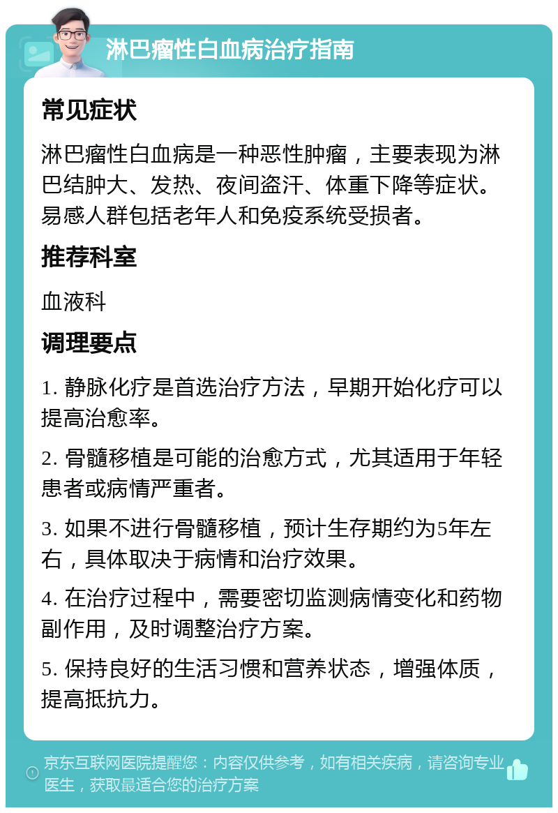 淋巴瘤性白血病治疗指南 常见症状 淋巴瘤性白血病是一种恶性肿瘤，主要表现为淋巴结肿大、发热、夜间盗汗、体重下降等症状。易感人群包括老年人和免疫系统受损者。 推荐科室 血液科 调理要点 1. 静脉化疗是首选治疗方法，早期开始化疗可以提高治愈率。 2. 骨髓移植是可能的治愈方式，尤其适用于年轻患者或病情严重者。 3. 如果不进行骨髓移植，预计生存期约为5年左右，具体取决于病情和治疗效果。 4. 在治疗过程中，需要密切监测病情变化和药物副作用，及时调整治疗方案。 5. 保持良好的生活习惯和营养状态，增强体质，提高抵抗力。