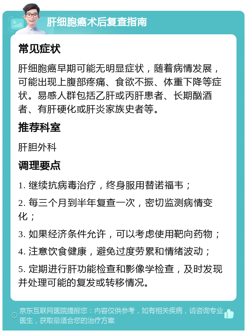 肝细胞癌术后复查指南 常见症状 肝细胞癌早期可能无明显症状，随着病情发展，可能出现上腹部疼痛、食欲不振、体重下降等症状。易感人群包括乙肝或丙肝患者、长期酗酒者、有肝硬化或肝炎家族史者等。 推荐科室 肝胆外科 调理要点 1. 继续抗病毒治疗，终身服用替诺福韦； 2. 每三个月到半年复查一次，密切监测病情变化； 3. 如果经济条件允许，可以考虑使用靶向药物； 4. 注意饮食健康，避免过度劳累和情绪波动； 5. 定期进行肝功能检查和影像学检查，及时发现并处理可能的复发或转移情况。