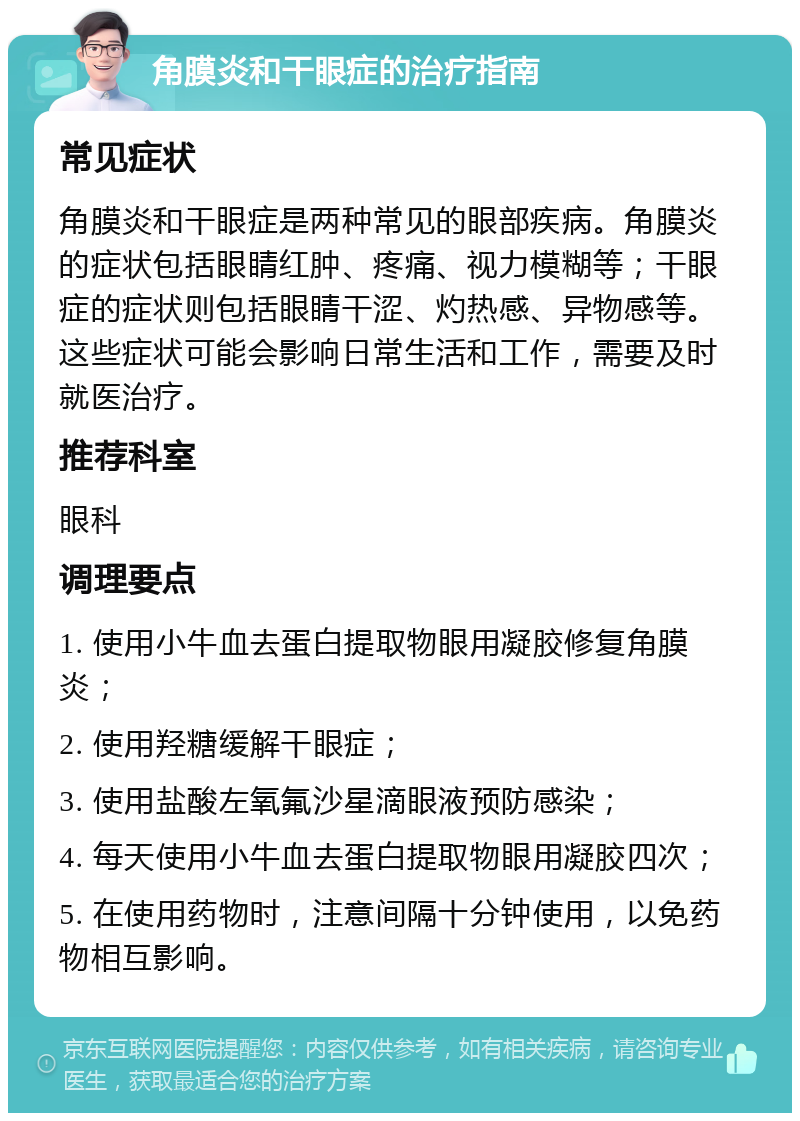 角膜炎和干眼症的治疗指南 常见症状 角膜炎和干眼症是两种常见的眼部疾病。角膜炎的症状包括眼睛红肿、疼痛、视力模糊等；干眼症的症状则包括眼睛干涩、灼热感、异物感等。这些症状可能会影响日常生活和工作，需要及时就医治疗。 推荐科室 眼科 调理要点 1. 使用小牛血去蛋白提取物眼用凝胶修复角膜炎； 2. 使用羟糖缓解干眼症； 3. 使用盐酸左氧氟沙星滴眼液预防感染； 4. 每天使用小牛血去蛋白提取物眼用凝胶四次； 5. 在使用药物时，注意间隔十分钟使用，以免药物相互影响。