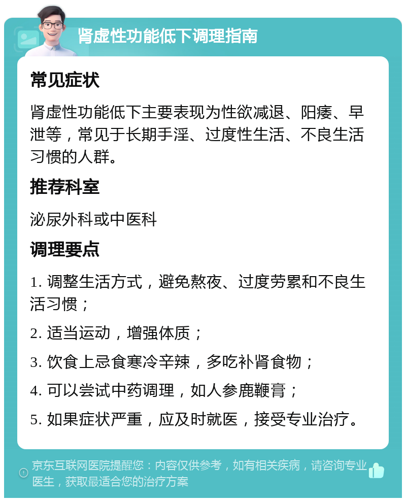 肾虚性功能低下调理指南 常见症状 肾虚性功能低下主要表现为性欲减退、阳痿、早泄等，常见于长期手淫、过度性生活、不良生活习惯的人群。 推荐科室 泌尿外科或中医科 调理要点 1. 调整生活方式，避免熬夜、过度劳累和不良生活习惯； 2. 适当运动，增强体质； 3. 饮食上忌食寒冷辛辣，多吃补肾食物； 4. 可以尝试中药调理，如人参鹿鞭膏； 5. 如果症状严重，应及时就医，接受专业治疗。