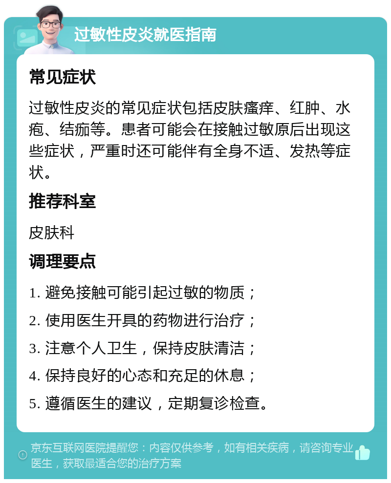 过敏性皮炎就医指南 常见症状 过敏性皮炎的常见症状包括皮肤瘙痒、红肿、水疱、结痂等。患者可能会在接触过敏原后出现这些症状，严重时还可能伴有全身不适、发热等症状。 推荐科室 皮肤科 调理要点 1. 避免接触可能引起过敏的物质； 2. 使用医生开具的药物进行治疗； 3. 注意个人卫生，保持皮肤清洁； 4. 保持良好的心态和充足的休息； 5. 遵循医生的建议，定期复诊检查。