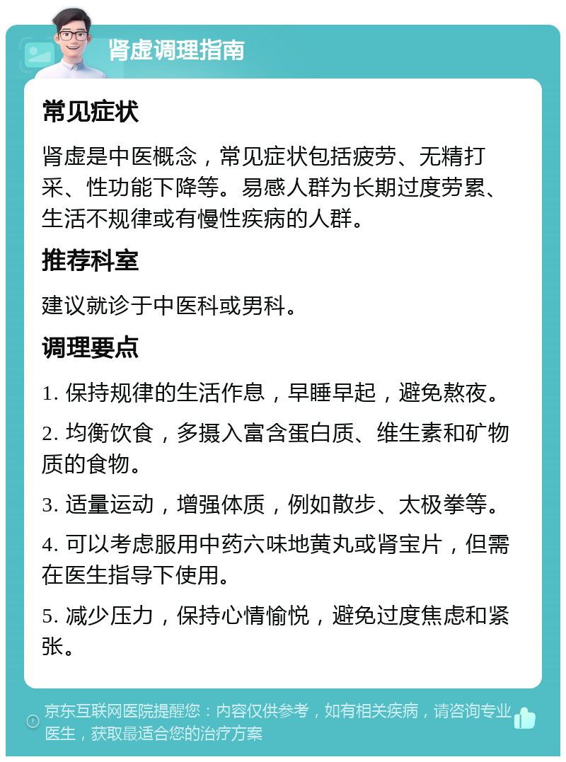 肾虚调理指南 常见症状 肾虚是中医概念，常见症状包括疲劳、无精打采、性功能下降等。易感人群为长期过度劳累、生活不规律或有慢性疾病的人群。 推荐科室 建议就诊于中医科或男科。 调理要点 1. 保持规律的生活作息，早睡早起，避免熬夜。 2. 均衡饮食，多摄入富含蛋白质、维生素和矿物质的食物。 3. 适量运动，增强体质，例如散步、太极拳等。 4. 可以考虑服用中药六味地黄丸或肾宝片，但需在医生指导下使用。 5. 减少压力，保持心情愉悦，避免过度焦虑和紧张。