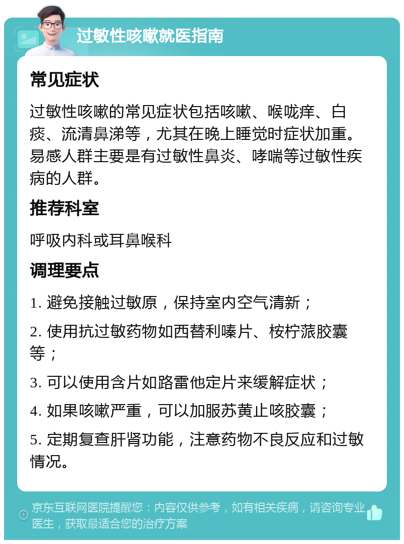 过敏性咳嗽就医指南 常见症状 过敏性咳嗽的常见症状包括咳嗽、喉咙痒、白痰、流清鼻涕等，尤其在晚上睡觉时症状加重。易感人群主要是有过敏性鼻炎、哮喘等过敏性疾病的人群。 推荐科室 呼吸内科或耳鼻喉科 调理要点 1. 避免接触过敏原，保持室内空气清新； 2. 使用抗过敏药物如西替利嗪片、桉柠蒎胶囊等； 3. 可以使用含片如路雷他定片来缓解症状； 4. 如果咳嗽严重，可以加服苏黄止咳胶囊； 5. 定期复查肝肾功能，注意药物不良反应和过敏情况。