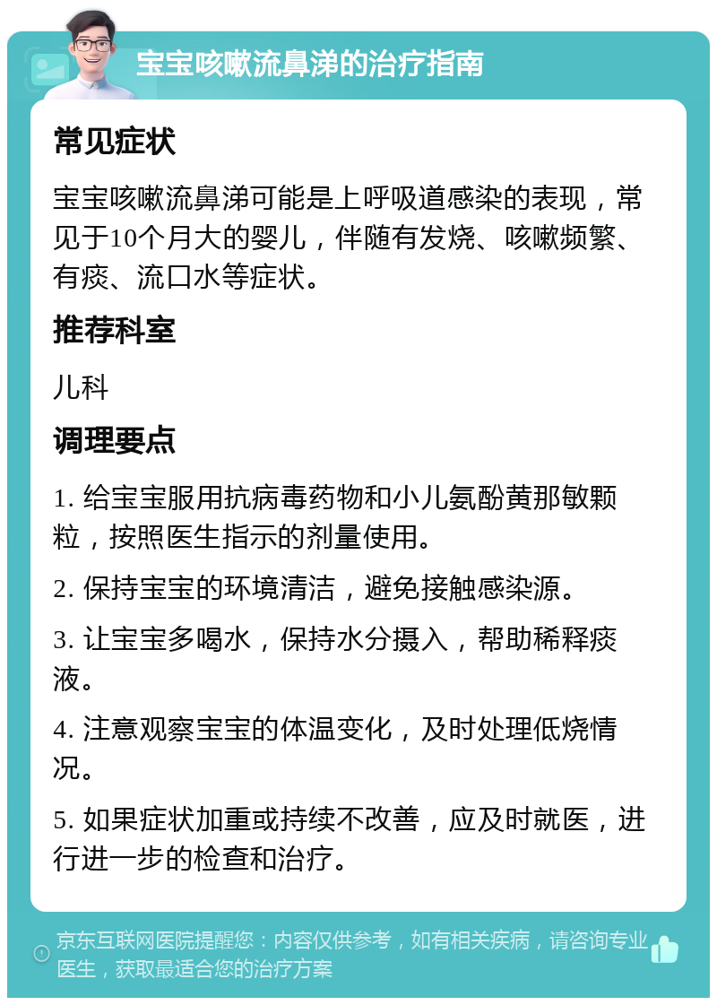 宝宝咳嗽流鼻涕的治疗指南 常见症状 宝宝咳嗽流鼻涕可能是上呼吸道感染的表现，常见于10个月大的婴儿，伴随有发烧、咳嗽频繁、有痰、流口水等症状。 推荐科室 儿科 调理要点 1. 给宝宝服用抗病毒药物和小儿氨酚黄那敏颗粒，按照医生指示的剂量使用。 2. 保持宝宝的环境清洁，避免接触感染源。 3. 让宝宝多喝水，保持水分摄入，帮助稀释痰液。 4. 注意观察宝宝的体温变化，及时处理低烧情况。 5. 如果症状加重或持续不改善，应及时就医，进行进一步的检查和治疗。