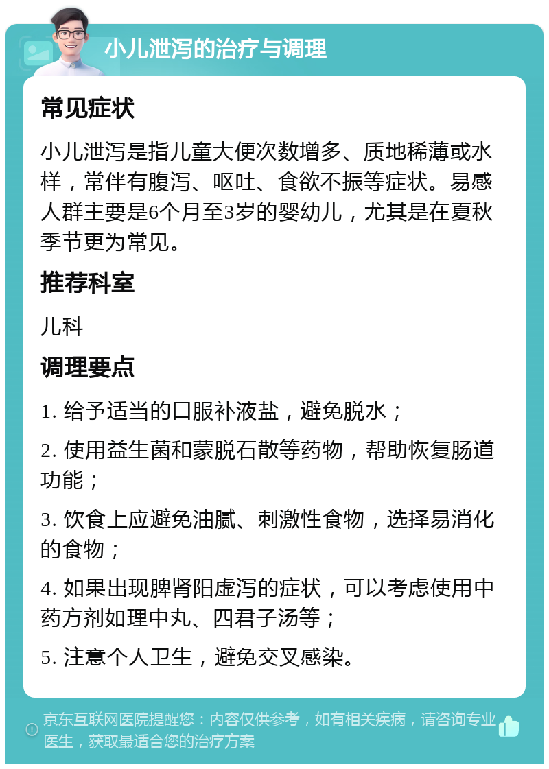 小儿泄泻的治疗与调理 常见症状 小儿泄泻是指儿童大便次数增多、质地稀薄或水样，常伴有腹泻、呕吐、食欲不振等症状。易感人群主要是6个月至3岁的婴幼儿，尤其是在夏秋季节更为常见。 推荐科室 儿科 调理要点 1. 给予适当的口服补液盐，避免脱水； 2. 使用益生菌和蒙脱石散等药物，帮助恢复肠道功能； 3. 饮食上应避免油腻、刺激性食物，选择易消化的食物； 4. 如果出现脾肾阳虚泻的症状，可以考虑使用中药方剂如理中丸、四君子汤等； 5. 注意个人卫生，避免交叉感染。