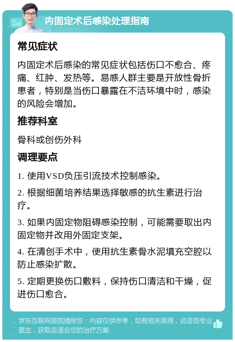 内固定术后感染处理指南 常见症状 内固定术后感染的常见症状包括伤口不愈合、疼痛、红肿、发热等。易感人群主要是开放性骨折患者，特别是当伤口暴露在不洁环境中时，感染的风险会增加。 推荐科室 骨科或创伤外科 调理要点 1. 使用VSD负压引流技术控制感染。 2. 根据细菌培养结果选择敏感的抗生素进行治疗。 3. 如果内固定物阻碍感染控制，可能需要取出内固定物并改用外固定支架。 4. 在清创手术中，使用抗生素骨水泥填充空腔以防止感染扩散。 5. 定期更换伤口敷料，保持伤口清洁和干燥，促进伤口愈合。