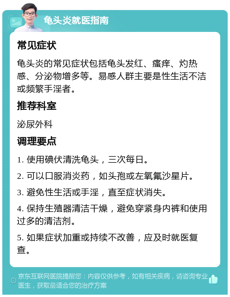 龟头炎就医指南 常见症状 龟头炎的常见症状包括龟头发红、瘙痒、灼热感、分泌物增多等。易感人群主要是性生活不洁或频繁手淫者。 推荐科室 泌尿外科 调理要点 1. 使用碘伏清洗龟头，三次每日。 2. 可以口服消炎药，如头孢或左氧氟沙星片。 3. 避免性生活或手淫，直至症状消失。 4. 保持生殖器清洁干燥，避免穿紧身内裤和使用过多的清洁剂。 5. 如果症状加重或持续不改善，应及时就医复查。