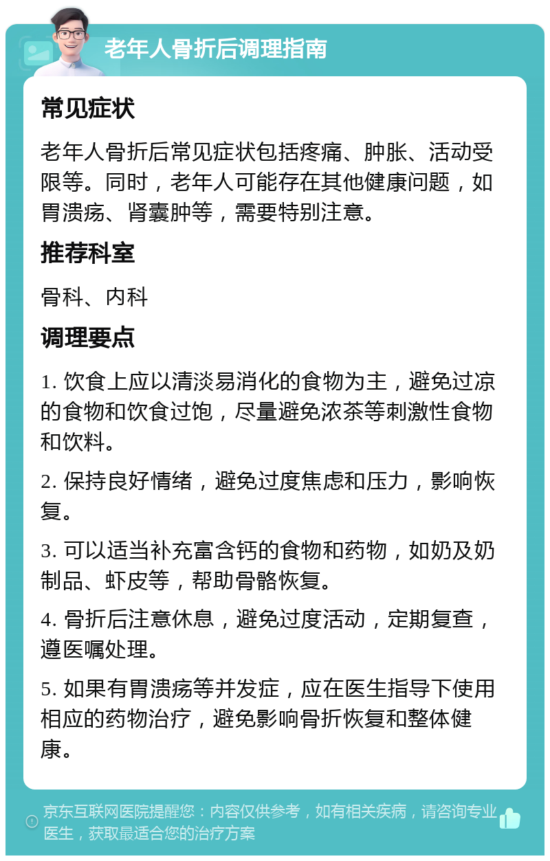 老年人骨折后调理指南 常见症状 老年人骨折后常见症状包括疼痛、肿胀、活动受限等。同时，老年人可能存在其他健康问题，如胃溃疡、肾囊肿等，需要特别注意。 推荐科室 骨科、内科 调理要点 1. 饮食上应以清淡易消化的食物为主，避免过凉的食物和饮食过饱，尽量避免浓茶等刺激性食物和饮料。 2. 保持良好情绪，避免过度焦虑和压力，影响恢复。 3. 可以适当补充富含钙的食物和药物，如奶及奶制品、虾皮等，帮助骨骼恢复。 4. 骨折后注意休息，避免过度活动，定期复查，遵医嘱处理。 5. 如果有胃溃疡等并发症，应在医生指导下使用相应的药物治疗，避免影响骨折恢复和整体健康。