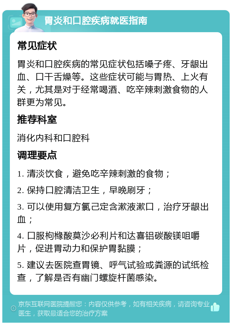 胃炎和口腔疾病就医指南 常见症状 胃炎和口腔疾病的常见症状包括嗓子疼、牙龈出血、口干舌燥等。这些症状可能与胃热、上火有关，尤其是对于经常喝酒、吃辛辣刺激食物的人群更为常见。 推荐科室 消化内科和口腔科 调理要点 1. 清淡饮食，避免吃辛辣刺激的食物； 2. 保持口腔清洁卫生，早晚刷牙； 3. 可以使用复方氯己定含漱液漱口，治疗牙龈出血； 4. 口服枸橼酸莫沙必利片和达喜铝碳酸镁咀嚼片，促进胃动力和保护胃黏膜； 5. 建议去医院查胃镜、呼气试验或粪源的试纸检查，了解是否有幽门螺旋杆菌感染。