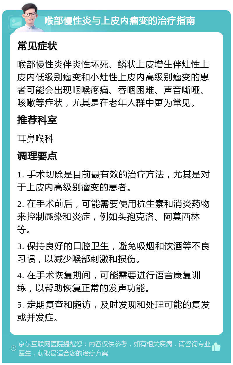 喉部慢性炎与上皮内瘤变的治疗指南 常见症状 喉部慢性炎伴炎性坏死、鳞状上皮增生伴灶性上皮内低级别瘤变和小灶性上皮内高级别瘤变的患者可能会出现咽喉疼痛、吞咽困难、声音嘶哑、咳嗽等症状，尤其是在老年人群中更为常见。 推荐科室 耳鼻喉科 调理要点 1. 手术切除是目前最有效的治疗方法，尤其是对于上皮内高级别瘤变的患者。 2. 在手术前后，可能需要使用抗生素和消炎药物来控制感染和炎症，例如头孢克洛、阿莫西林等。 3. 保持良好的口腔卫生，避免吸烟和饮酒等不良习惯，以减少喉部刺激和损伤。 4. 在手术恢复期间，可能需要进行语音康复训练，以帮助恢复正常的发声功能。 5. 定期复查和随访，及时发现和处理可能的复发或并发症。