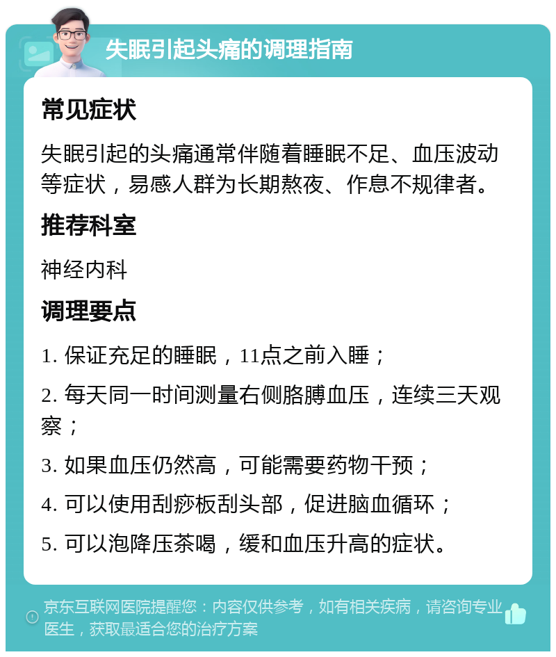 失眠引起头痛的调理指南 常见症状 失眠引起的头痛通常伴随着睡眠不足、血压波动等症状，易感人群为长期熬夜、作息不规律者。 推荐科室 神经内科 调理要点 1. 保证充足的睡眠，11点之前入睡； 2. 每天同一时间测量右侧胳膊血压，连续三天观察； 3. 如果血压仍然高，可能需要药物干预； 4. 可以使用刮痧板刮头部，促进脑血循环； 5. 可以泡降压茶喝，缓和血压升高的症状。