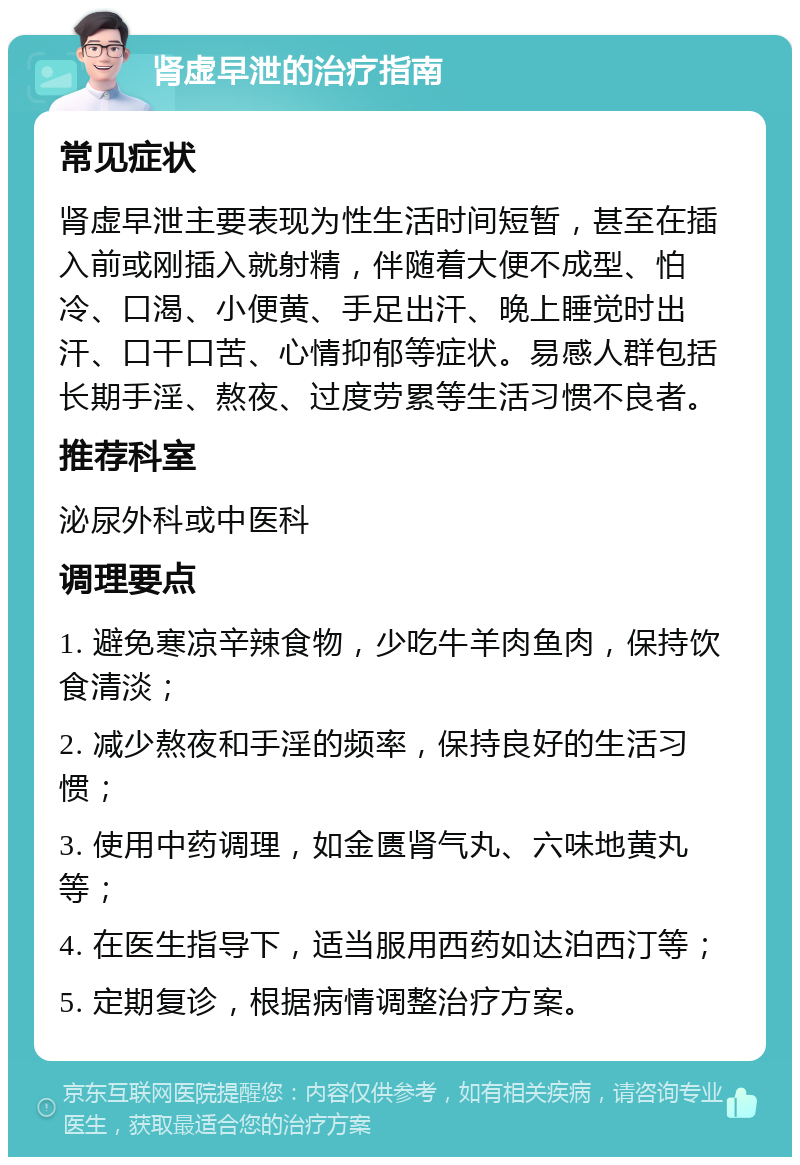 肾虚早泄的治疗指南 常见症状 肾虚早泄主要表现为性生活时间短暂，甚至在插入前或刚插入就射精，伴随着大便不成型、怕冷、口渴、小便黄、手足出汗、晚上睡觉时出汗、口干口苦、心情抑郁等症状。易感人群包括长期手淫、熬夜、过度劳累等生活习惯不良者。 推荐科室 泌尿外科或中医科 调理要点 1. 避免寒凉辛辣食物，少吃牛羊肉鱼肉，保持饮食清淡； 2. 减少熬夜和手淫的频率，保持良好的生活习惯； 3. 使用中药调理，如金匮肾气丸、六味地黄丸等； 4. 在医生指导下，适当服用西药如达泊西汀等； 5. 定期复诊，根据病情调整治疗方案。