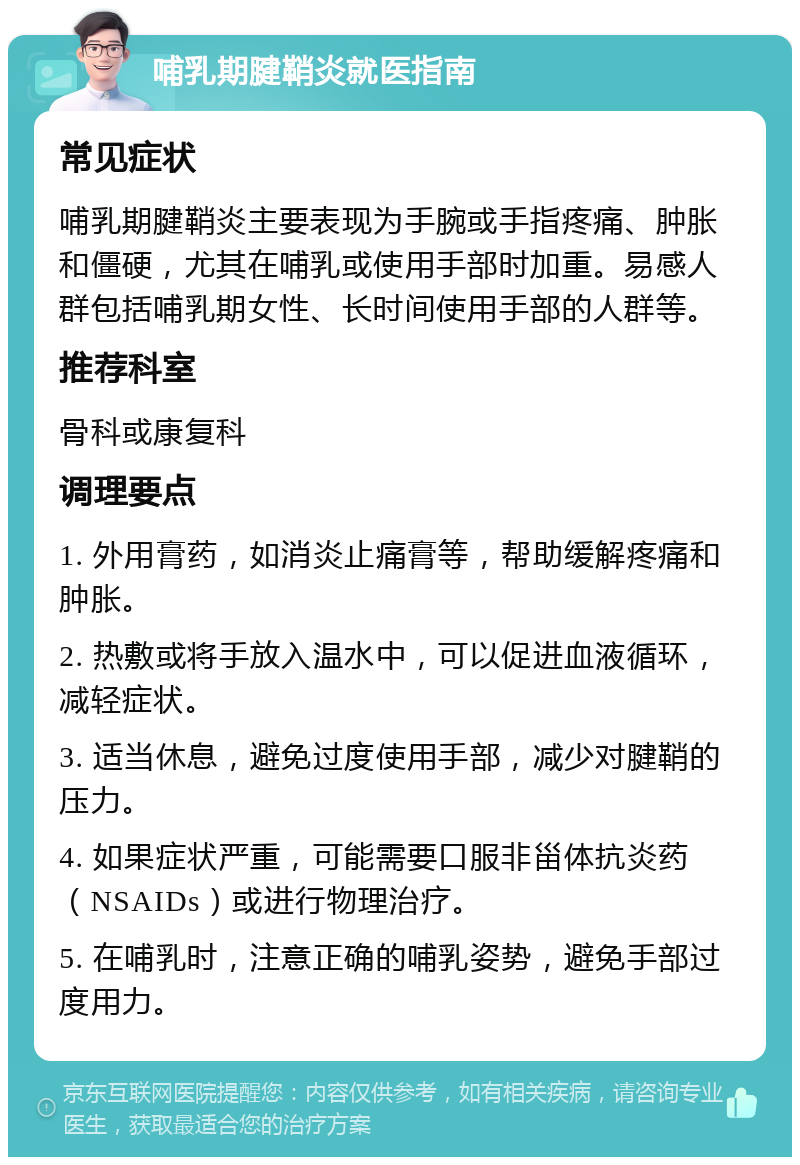 哺乳期腱鞘炎就医指南 常见症状 哺乳期腱鞘炎主要表现为手腕或手指疼痛、肿胀和僵硬，尤其在哺乳或使用手部时加重。易感人群包括哺乳期女性、长时间使用手部的人群等。 推荐科室 骨科或康复科 调理要点 1. 外用膏药，如消炎止痛膏等，帮助缓解疼痛和肿胀。 2. 热敷或将手放入温水中，可以促进血液循环，减轻症状。 3. 适当休息，避免过度使用手部，减少对腱鞘的压力。 4. 如果症状严重，可能需要口服非甾体抗炎药（NSAIDs）或进行物理治疗。 5. 在哺乳时，注意正确的哺乳姿势，避免手部过度用力。