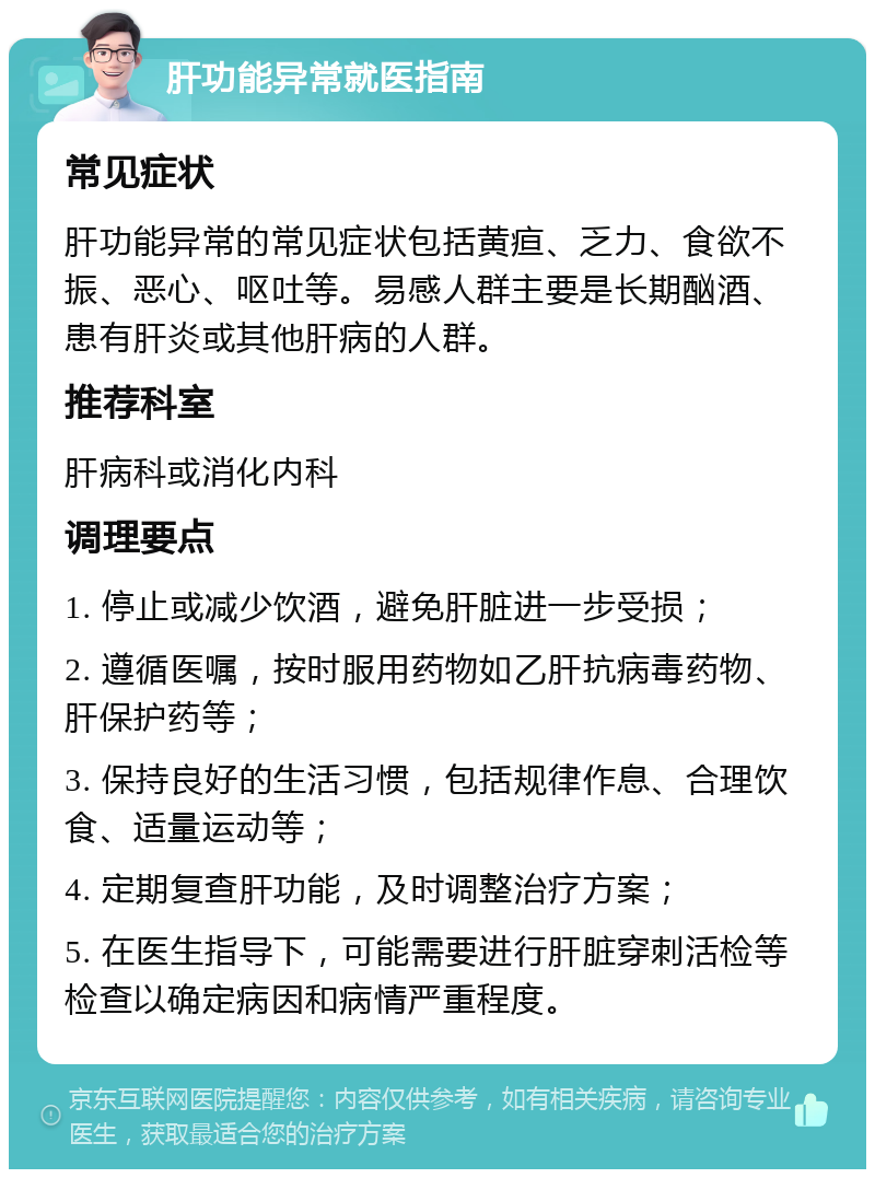 肝功能异常就医指南 常见症状 肝功能异常的常见症状包括黄疸、乏力、食欲不振、恶心、呕吐等。易感人群主要是长期酗酒、患有肝炎或其他肝病的人群。 推荐科室 肝病科或消化内科 调理要点 1. 停止或减少饮酒，避免肝脏进一步受损； 2. 遵循医嘱，按时服用药物如乙肝抗病毒药物、肝保护药等； 3. 保持良好的生活习惯，包括规律作息、合理饮食、适量运动等； 4. 定期复查肝功能，及时调整治疗方案； 5. 在医生指导下，可能需要进行肝脏穿刺活检等检查以确定病因和病情严重程度。