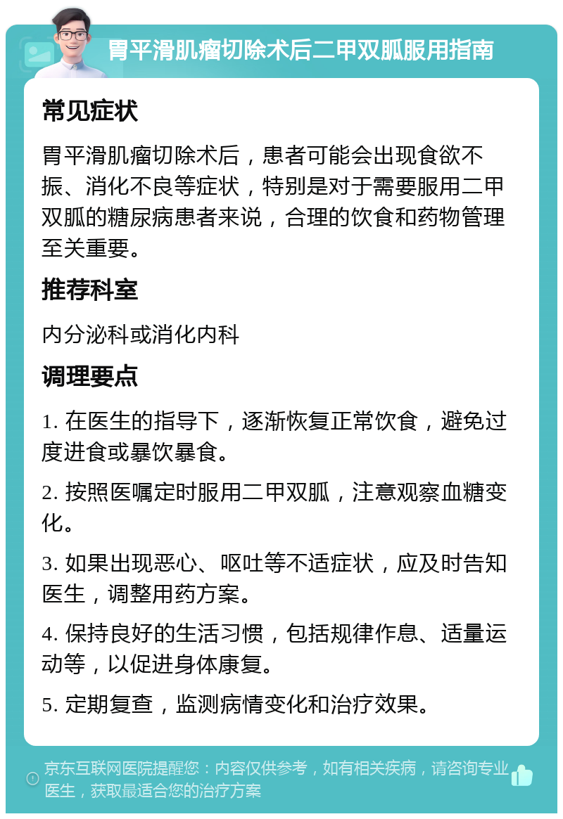 胃平滑肌瘤切除术后二甲双胍服用指南 常见症状 胃平滑肌瘤切除术后，患者可能会出现食欲不振、消化不良等症状，特别是对于需要服用二甲双胍的糖尿病患者来说，合理的饮食和药物管理至关重要。 推荐科室 内分泌科或消化内科 调理要点 1. 在医生的指导下，逐渐恢复正常饮食，避免过度进食或暴饮暴食。 2. 按照医嘱定时服用二甲双胍，注意观察血糖变化。 3. 如果出现恶心、呕吐等不适症状，应及时告知医生，调整用药方案。 4. 保持良好的生活习惯，包括规律作息、适量运动等，以促进身体康复。 5. 定期复查，监测病情变化和治疗效果。