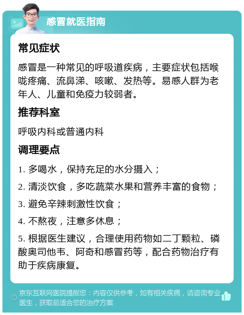 感冒就医指南 常见症状 感冒是一种常见的呼吸道疾病，主要症状包括喉咙疼痛、流鼻涕、咳嗽、发热等。易感人群为老年人、儿童和免疫力较弱者。 推荐科室 呼吸内科或普通内科 调理要点 1. 多喝水，保持充足的水分摄入； 2. 清淡饮食，多吃蔬菜水果和营养丰富的食物； 3. 避免辛辣刺激性饮食； 4. 不熬夜，注意多休息； 5. 根据医生建议，合理使用药物如二丁颗粒、磷酸奥司他韦、阿奇和感冒药等，配合药物治疗有助于疾病康复。