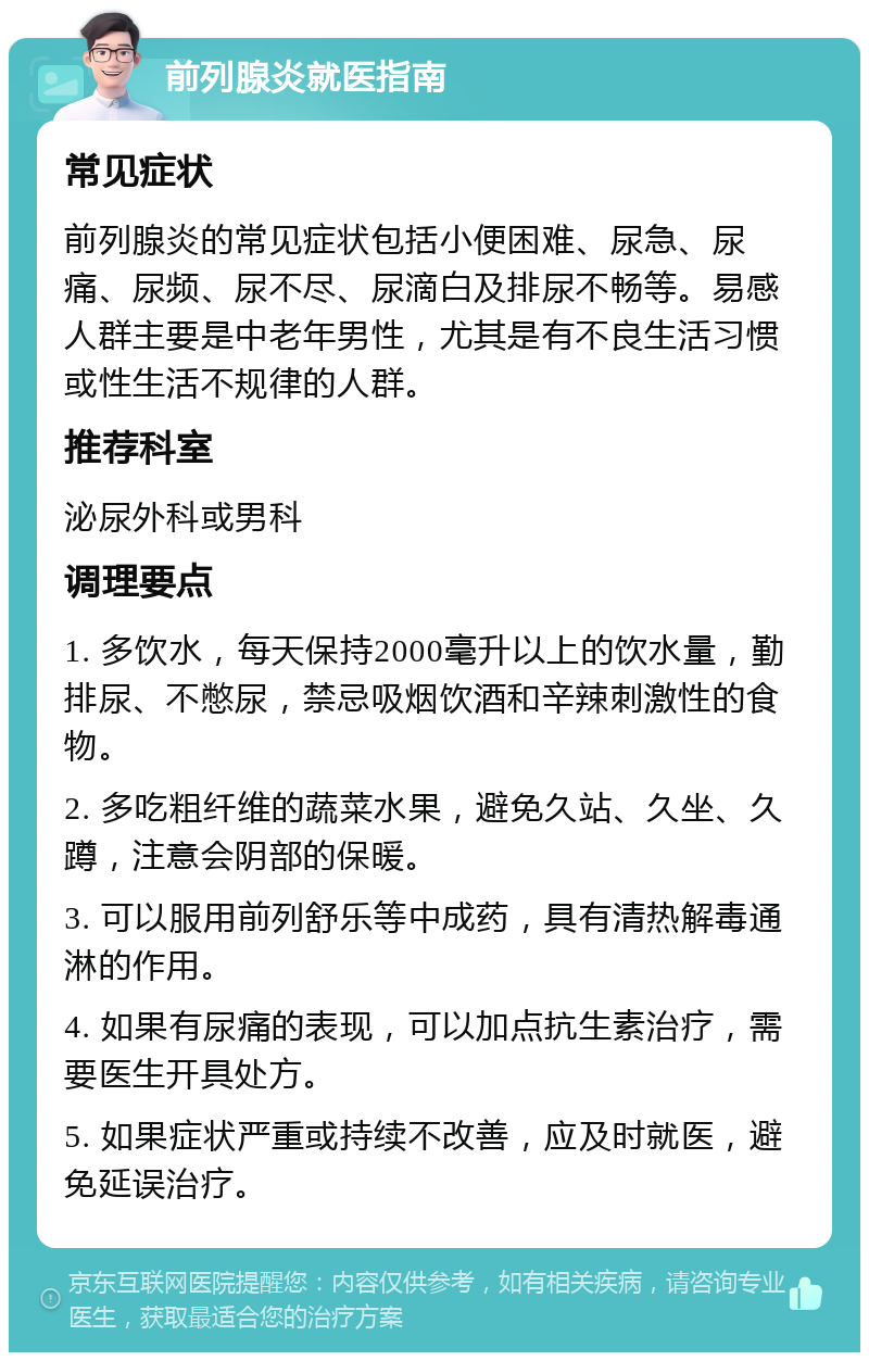 前列腺炎就医指南 常见症状 前列腺炎的常见症状包括小便困难、尿急、尿痛、尿频、尿不尽、尿滴白及排尿不畅等。易感人群主要是中老年男性，尤其是有不良生活习惯或性生活不规律的人群。 推荐科室 泌尿外科或男科 调理要点 1. 多饮水，每天保持2000毫升以上的饮水量，勤排尿、不憋尿，禁忌吸烟饮酒和辛辣刺激性的食物。 2. 多吃粗纤维的蔬菜水果，避免久站、久坐、久蹲，注意会阴部的保暖。 3. 可以服用前列舒乐等中成药，具有清热解毒通淋的作用。 4. 如果有尿痛的表现，可以加点抗生素治疗，需要医生开具处方。 5. 如果症状严重或持续不改善，应及时就医，避免延误治疗。