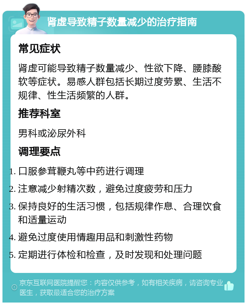 肾虚导致精子数量减少的治疗指南 常见症状 肾虚可能导致精子数量减少、性欲下降、腰膝酸软等症状。易感人群包括长期过度劳累、生活不规律、性生活频繁的人群。 推荐科室 男科或泌尿外科 调理要点 口服参茸鞭丸等中药进行调理 注意减少射精次数，避免过度疲劳和压力 保持良好的生活习惯，包括规律作息、合理饮食和适量运动 避免过度使用情趣用品和刺激性药物 定期进行体检和检查，及时发现和处理问题