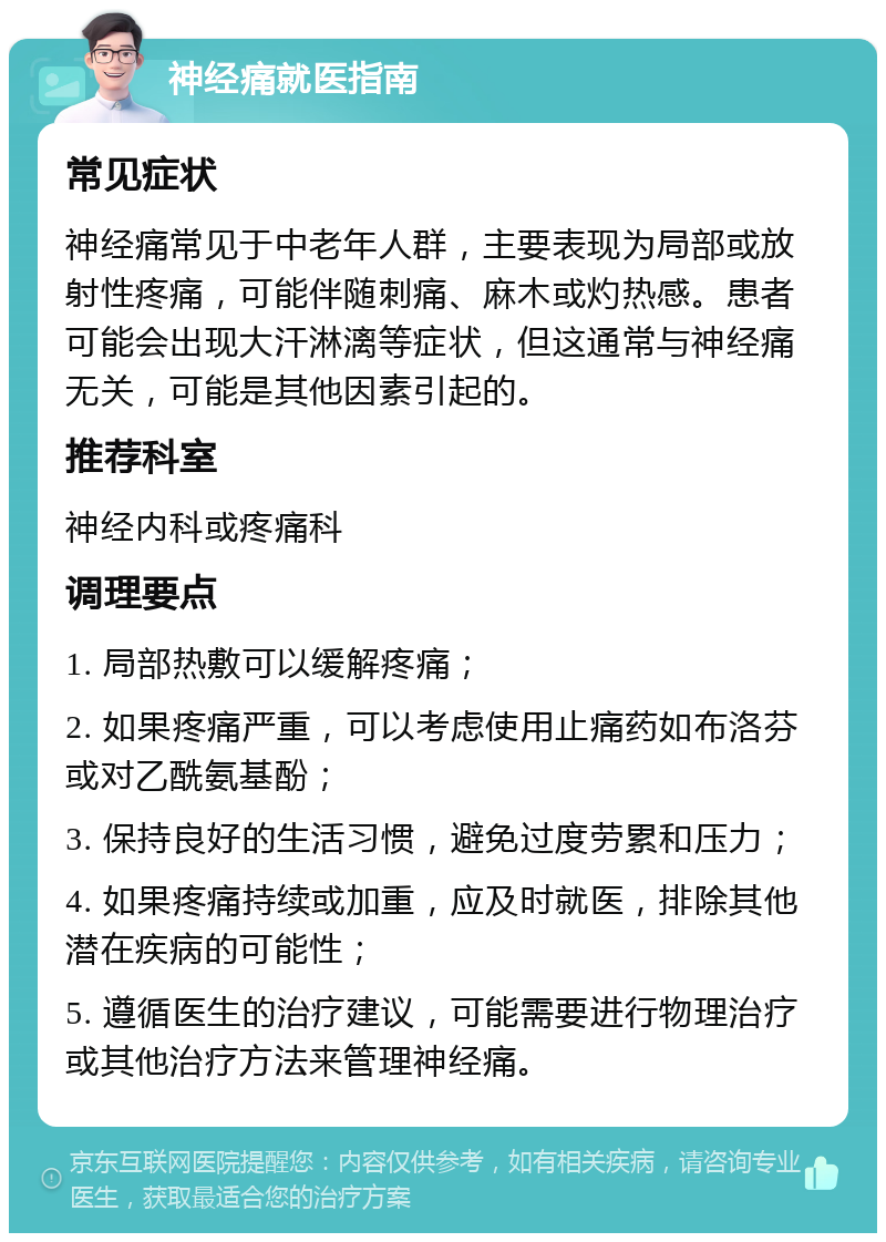 神经痛就医指南 常见症状 神经痛常见于中老年人群，主要表现为局部或放射性疼痛，可能伴随刺痛、麻木或灼热感。患者可能会出现大汗淋漓等症状，但这通常与神经痛无关，可能是其他因素引起的。 推荐科室 神经内科或疼痛科 调理要点 1. 局部热敷可以缓解疼痛； 2. 如果疼痛严重，可以考虑使用止痛药如布洛芬或对乙酰氨基酚； 3. 保持良好的生活习惯，避免过度劳累和压力； 4. 如果疼痛持续或加重，应及时就医，排除其他潜在疾病的可能性； 5. 遵循医生的治疗建议，可能需要进行物理治疗或其他治疗方法来管理神经痛。