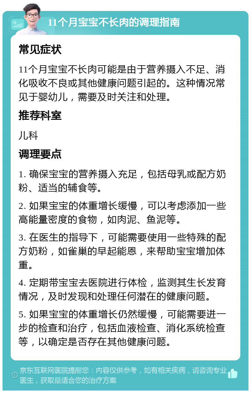 11个月宝宝不长肉的调理指南 常见症状 11个月宝宝不长肉可能是由于营养摄入不足、消化吸收不良或其他健康问题引起的。这种情况常见于婴幼儿，需要及时关注和处理。 推荐科室 儿科 调理要点 1. 确保宝宝的营养摄入充足，包括母乳或配方奶粉、适当的辅食等。 2. 如果宝宝的体重增长缓慢，可以考虑添加一些高能量密度的食物，如肉泥、鱼泥等。 3. 在医生的指导下，可能需要使用一些特殊的配方奶粉，如雀巢的早起能恩，来帮助宝宝增加体重。 4. 定期带宝宝去医院进行体检，监测其生长发育情况，及时发现和处理任何潜在的健康问题。 5. 如果宝宝的体重增长仍然缓慢，可能需要进一步的检查和治疗，包括血液检查、消化系统检查等，以确定是否存在其他健康问题。