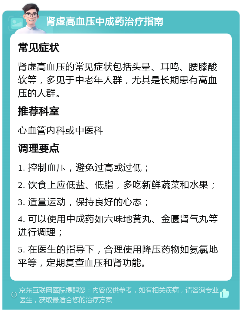 肾虚高血压中成药治疗指南 常见症状 肾虚高血压的常见症状包括头晕、耳鸣、腰膝酸软等，多见于中老年人群，尤其是长期患有高血压的人群。 推荐科室 心血管内科或中医科 调理要点 1. 控制血压，避免过高或过低； 2. 饮食上应低盐、低脂，多吃新鲜蔬菜和水果； 3. 适量运动，保持良好的心态； 4. 可以使用中成药如六味地黄丸、金匮肾气丸等进行调理； 5. 在医生的指导下，合理使用降压药物如氨氯地平等，定期复查血压和肾功能。