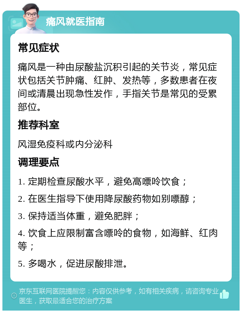 痛风就医指南 常见症状 痛风是一种由尿酸盐沉积引起的关节炎，常见症状包括关节肿痛、红肿、发热等，多数患者在夜间或清晨出现急性发作，手指关节是常见的受累部位。 推荐科室 风湿免疫科或内分泌科 调理要点 1. 定期检查尿酸水平，避免高嘌呤饮食； 2. 在医生指导下使用降尿酸药物如别嘌醇； 3. 保持适当体重，避免肥胖； 4. 饮食上应限制富含嘌呤的食物，如海鲜、红肉等； 5. 多喝水，促进尿酸排泄。