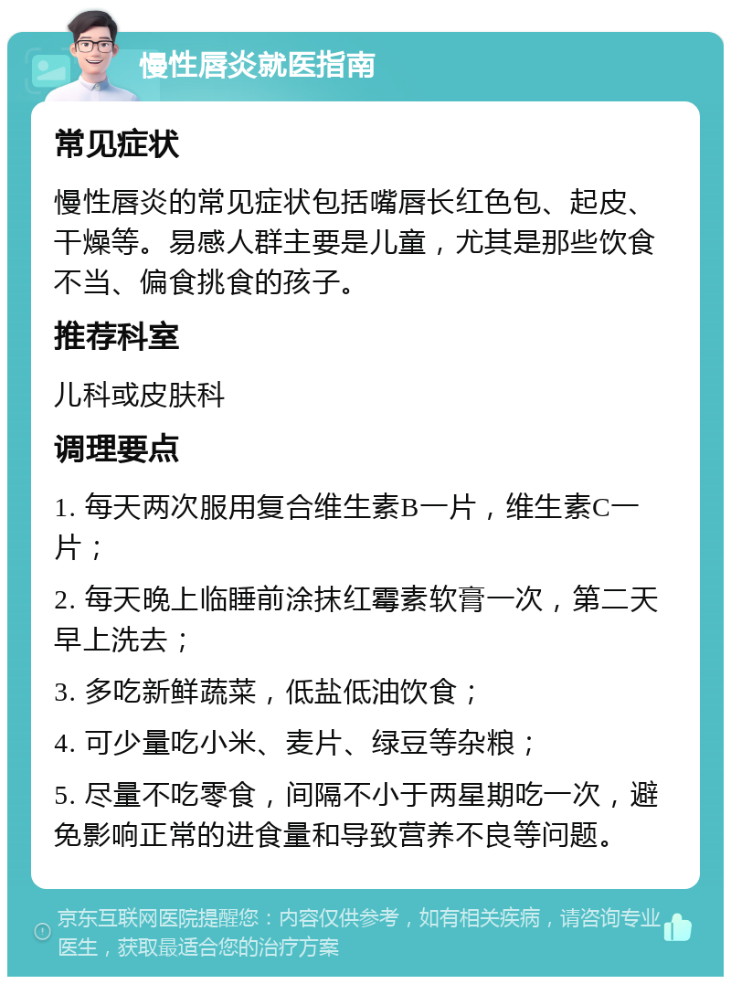 慢性唇炎就医指南 常见症状 慢性唇炎的常见症状包括嘴唇长红色包、起皮、干燥等。易感人群主要是儿童，尤其是那些饮食不当、偏食挑食的孩子。 推荐科室 儿科或皮肤科 调理要点 1. 每天两次服用复合维生素B一片，维生素C一片； 2. 每天晚上临睡前涂抹红霉素软膏一次，第二天早上洗去； 3. 多吃新鲜蔬菜，低盐低油饮食； 4. 可少量吃小米、麦片、绿豆等杂粮； 5. 尽量不吃零食，间隔不小于两星期吃一次，避免影响正常的进食量和导致营养不良等问题。