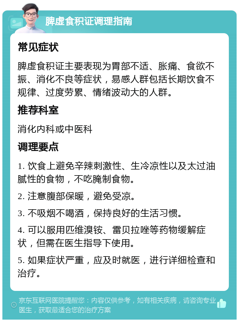 脾虚食积证调理指南 常见症状 脾虚食积证主要表现为胃部不适、胀痛、食欲不振、消化不良等症状，易感人群包括长期饮食不规律、过度劳累、情绪波动大的人群。 推荐科室 消化内科或中医科 调理要点 1. 饮食上避免辛辣刺激性、生冷凉性以及太过油腻性的食物，不吃腌制食物。 2. 注意腹部保暖，避免受凉。 3. 不吸烟不喝酒，保持良好的生活习惯。 4. 可以服用匹维溴铵、雷贝拉唑等药物缓解症状，但需在医生指导下使用。 5. 如果症状严重，应及时就医，进行详细检查和治疗。