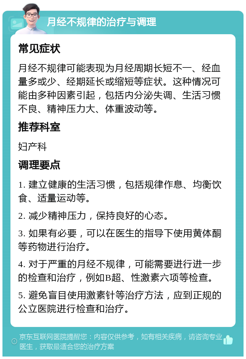 月经不规律的治疗与调理 常见症状 月经不规律可能表现为月经周期长短不一、经血量多或少、经期延长或缩短等症状。这种情况可能由多种因素引起，包括内分泌失调、生活习惯不良、精神压力大、体重波动等。 推荐科室 妇产科 调理要点 1. 建立健康的生活习惯，包括规律作息、均衡饮食、适量运动等。 2. 减少精神压力，保持良好的心态。 3. 如果有必要，可以在医生的指导下使用黄体酮等药物进行治疗。 4. 对于严重的月经不规律，可能需要进行进一步的检查和治疗，例如B超、性激素六项等检查。 5. 避免盲目使用激素针等治疗方法，应到正规的公立医院进行检查和治疗。