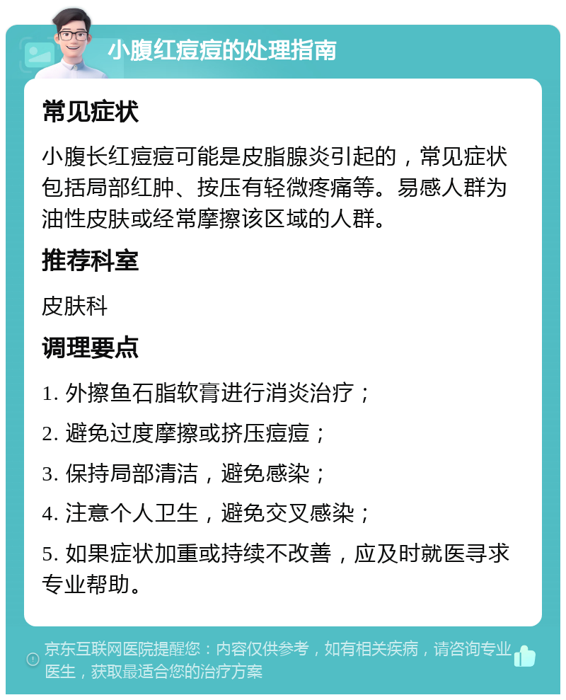 小腹红痘痘的处理指南 常见症状 小腹长红痘痘可能是皮脂腺炎引起的，常见症状包括局部红肿、按压有轻微疼痛等。易感人群为油性皮肤或经常摩擦该区域的人群。 推荐科室 皮肤科 调理要点 1. 外擦鱼石脂软膏进行消炎治疗； 2. 避免过度摩擦或挤压痘痘； 3. 保持局部清洁，避免感染； 4. 注意个人卫生，避免交叉感染； 5. 如果症状加重或持续不改善，应及时就医寻求专业帮助。