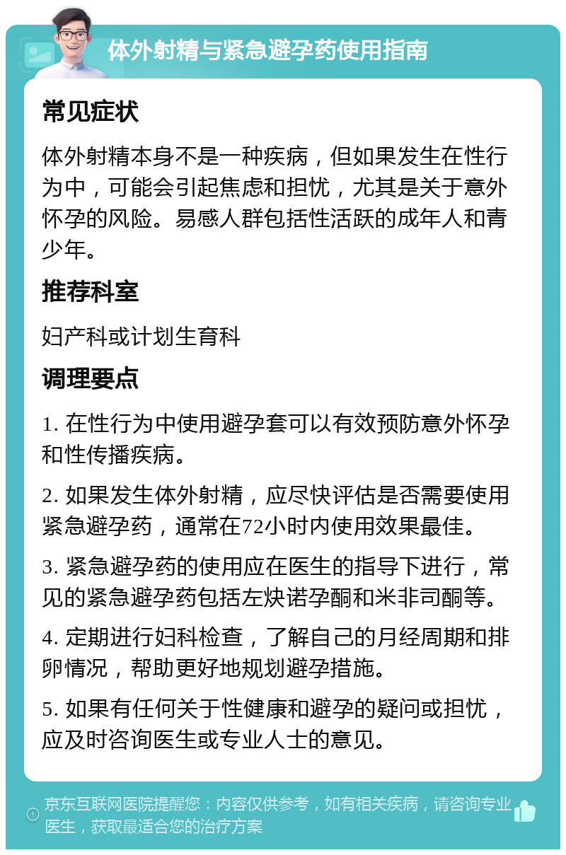 体外射精与紧急避孕药使用指南 常见症状 体外射精本身不是一种疾病，但如果发生在性行为中，可能会引起焦虑和担忧，尤其是关于意外怀孕的风险。易感人群包括性活跃的成年人和青少年。 推荐科室 妇产科或计划生育科 调理要点 1. 在性行为中使用避孕套可以有效预防意外怀孕和性传播疾病。 2. 如果发生体外射精，应尽快评估是否需要使用紧急避孕药，通常在72小时内使用效果最佳。 3. 紧急避孕药的使用应在医生的指导下进行，常见的紧急避孕药包括左炔诺孕酮和米非司酮等。 4. 定期进行妇科检查，了解自己的月经周期和排卵情况，帮助更好地规划避孕措施。 5. 如果有任何关于性健康和避孕的疑问或担忧，应及时咨询医生或专业人士的意见。