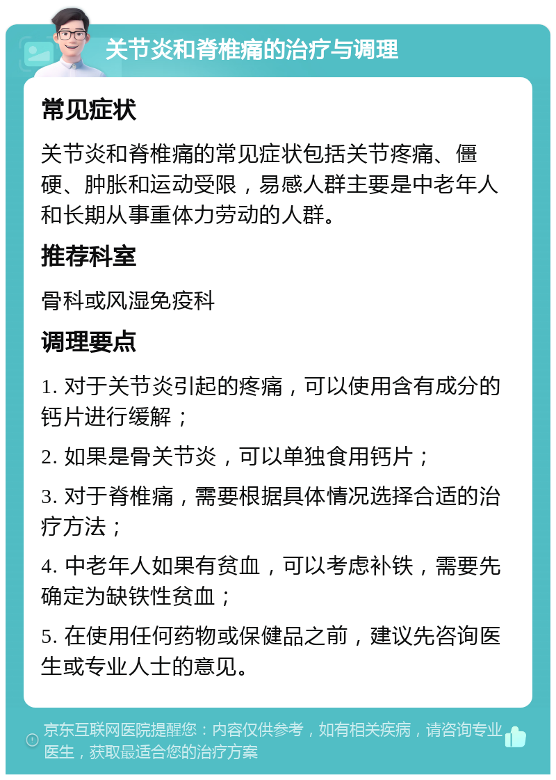 关节炎和脊椎痛的治疗与调理 常见症状 关节炎和脊椎痛的常见症状包括关节疼痛、僵硬、肿胀和运动受限，易感人群主要是中老年人和长期从事重体力劳动的人群。 推荐科室 骨科或风湿免疫科 调理要点 1. 对于关节炎引起的疼痛，可以使用含有成分的钙片进行缓解； 2. 如果是骨关节炎，可以单独食用钙片； 3. 对于脊椎痛，需要根据具体情况选择合适的治疗方法； 4. 中老年人如果有贫血，可以考虑补铁，需要先确定为缺铁性贫血； 5. 在使用任何药物或保健品之前，建议先咨询医生或专业人士的意见。