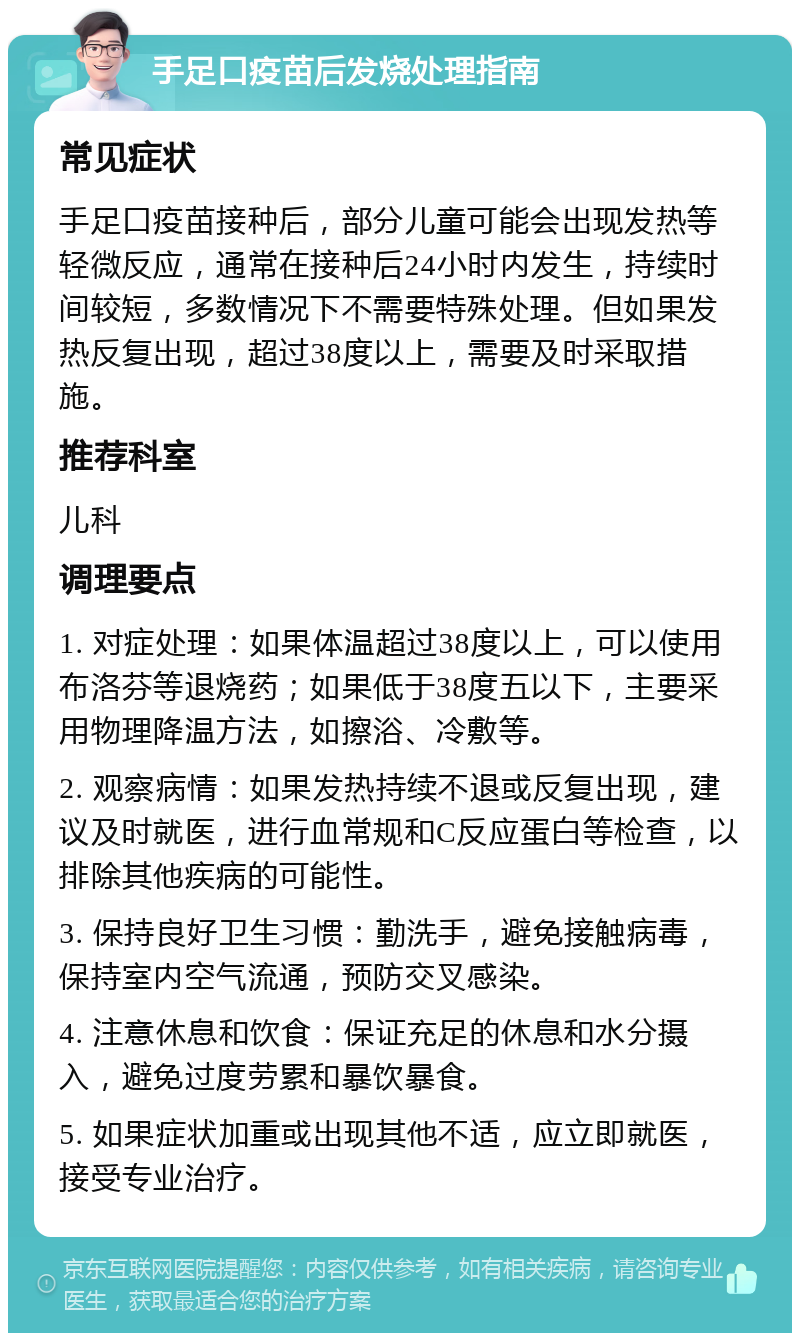 手足口疫苗后发烧处理指南 常见症状 手足口疫苗接种后，部分儿童可能会出现发热等轻微反应，通常在接种后24小时内发生，持续时间较短，多数情况下不需要特殊处理。但如果发热反复出现，超过38度以上，需要及时采取措施。 推荐科室 儿科 调理要点 1. 对症处理：如果体温超过38度以上，可以使用布洛芬等退烧药；如果低于38度五以下，主要采用物理降温方法，如擦浴、冷敷等。 2. 观察病情：如果发热持续不退或反复出现，建议及时就医，进行血常规和C反应蛋白等检查，以排除其他疾病的可能性。 3. 保持良好卫生习惯：勤洗手，避免接触病毒，保持室内空气流通，预防交叉感染。 4. 注意休息和饮食：保证充足的休息和水分摄入，避免过度劳累和暴饮暴食。 5. 如果症状加重或出现其他不适，应立即就医，接受专业治疗。