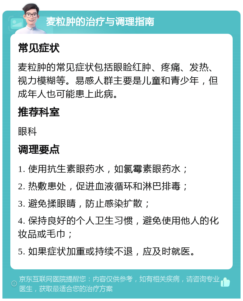 麦粒肿的治疗与调理指南 常见症状 麦粒肿的常见症状包括眼睑红肿、疼痛、发热、视力模糊等。易感人群主要是儿童和青少年，但成年人也可能患上此病。 推荐科室 眼科 调理要点 1. 使用抗生素眼药水，如氯霉素眼药水； 2. 热敷患处，促进血液循环和淋巴排毒； 3. 避免揉眼睛，防止感染扩散； 4. 保持良好的个人卫生习惯，避免使用他人的化妆品或毛巾； 5. 如果症状加重或持续不退，应及时就医。