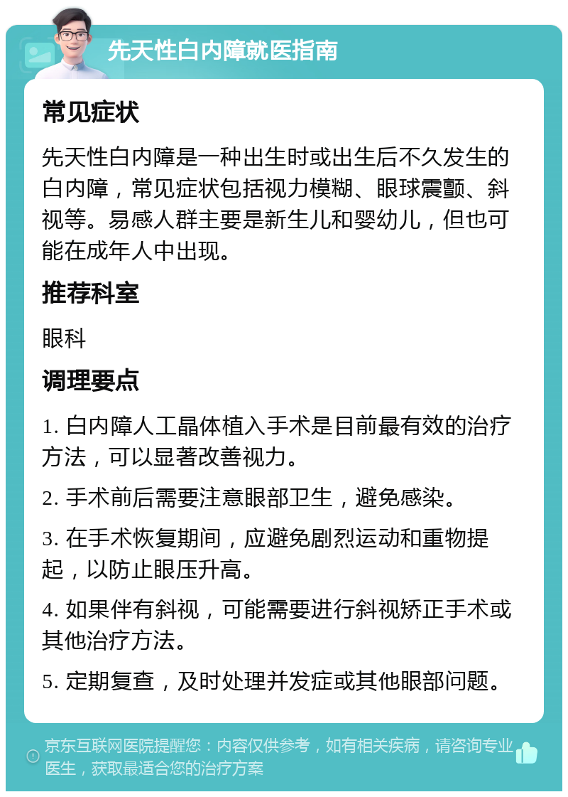 先天性白内障就医指南 常见症状 先天性白内障是一种出生时或出生后不久发生的白内障，常见症状包括视力模糊、眼球震颤、斜视等。易感人群主要是新生儿和婴幼儿，但也可能在成年人中出现。 推荐科室 眼科 调理要点 1. 白内障人工晶体植入手术是目前最有效的治疗方法，可以显著改善视力。 2. 手术前后需要注意眼部卫生，避免感染。 3. 在手术恢复期间，应避免剧烈运动和重物提起，以防止眼压升高。 4. 如果伴有斜视，可能需要进行斜视矫正手术或其他治疗方法。 5. 定期复查，及时处理并发症或其他眼部问题。