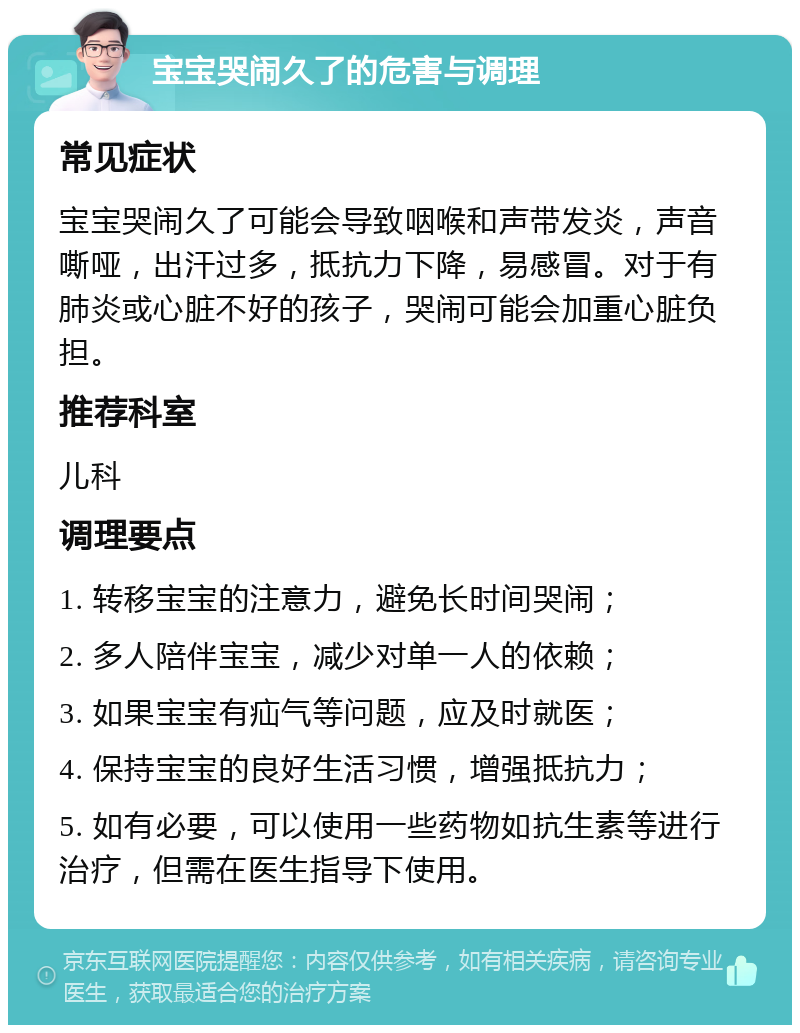 宝宝哭闹久了的危害与调理 常见症状 宝宝哭闹久了可能会导致咽喉和声带发炎，声音嘶哑，出汗过多，抵抗力下降，易感冒。对于有肺炎或心脏不好的孩子，哭闹可能会加重心脏负担。 推荐科室 儿科 调理要点 1. 转移宝宝的注意力，避免长时间哭闹； 2. 多人陪伴宝宝，减少对单一人的依赖； 3. 如果宝宝有疝气等问题，应及时就医； 4. 保持宝宝的良好生活习惯，增强抵抗力； 5. 如有必要，可以使用一些药物如抗生素等进行治疗，但需在医生指导下使用。