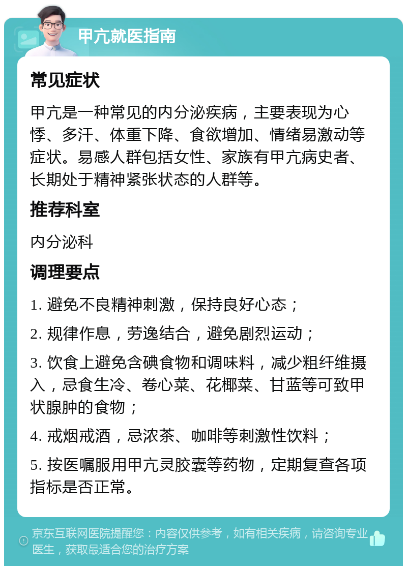 甲亢就医指南 常见症状 甲亢是一种常见的内分泌疾病，主要表现为心悸、多汗、体重下降、食欲增加、情绪易激动等症状。易感人群包括女性、家族有甲亢病史者、长期处于精神紧张状态的人群等。 推荐科室 内分泌科 调理要点 1. 避免不良精神刺激，保持良好心态； 2. 规律作息，劳逸结合，避免剧烈运动； 3. 饮食上避免含碘食物和调味料，减少粗纤维摄入，忌食生冷、卷心菜、花椰菜、甘蓝等可致甲状腺肿的食物； 4. 戒烟戒酒，忌浓茶、咖啡等刺激性饮料； 5. 按医嘱服用甲亢灵胶囊等药物，定期复查各项指标是否正常。