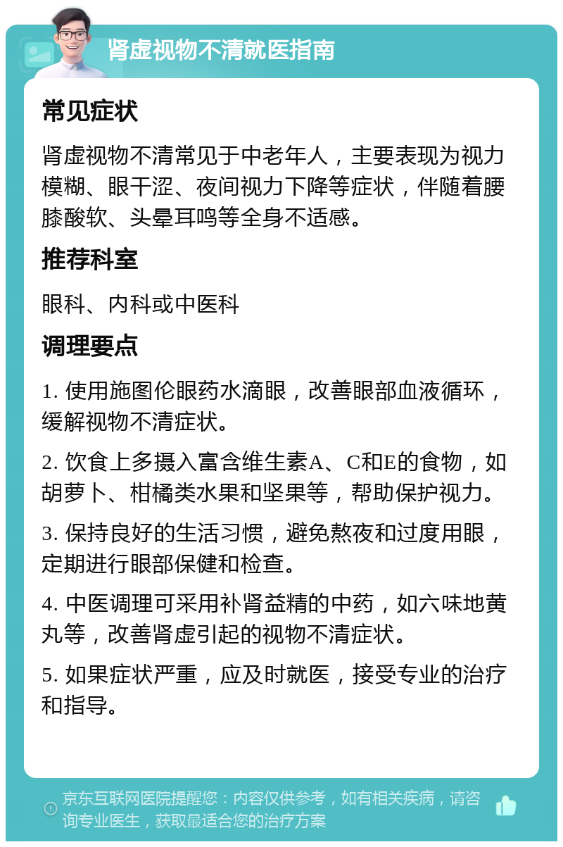 肾虚视物不清就医指南 常见症状 肾虚视物不清常见于中老年人，主要表现为视力模糊、眼干涩、夜间视力下降等症状，伴随着腰膝酸软、头晕耳鸣等全身不适感。 推荐科室 眼科、内科或中医科 调理要点 1. 使用施图伦眼药水滴眼，改善眼部血液循环，缓解视物不清症状。 2. 饮食上多摄入富含维生素A、C和E的食物，如胡萝卜、柑橘类水果和坚果等，帮助保护视力。 3. 保持良好的生活习惯，避免熬夜和过度用眼，定期进行眼部保健和检查。 4. 中医调理可采用补肾益精的中药，如六味地黄丸等，改善肾虚引起的视物不清症状。 5. 如果症状严重，应及时就医，接受专业的治疗和指导。