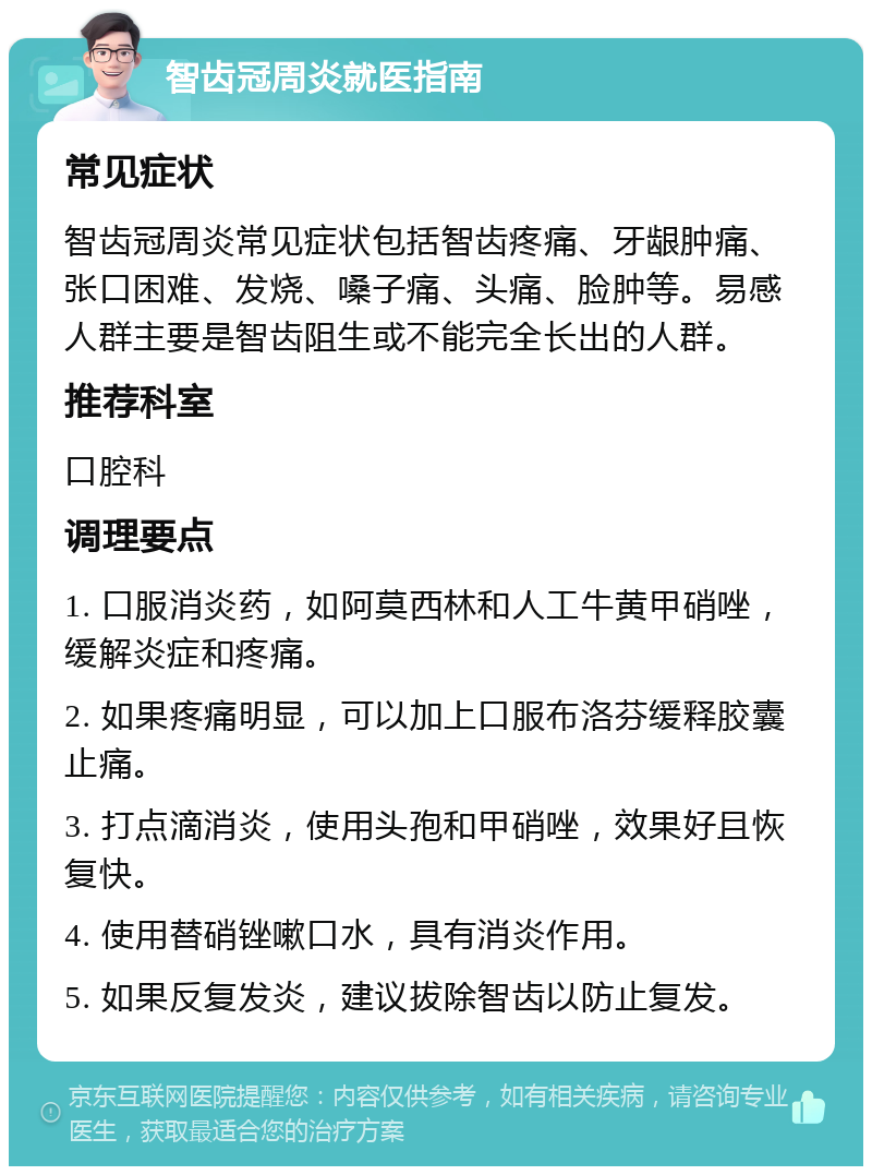 智齿冠周炎就医指南 常见症状 智齿冠周炎常见症状包括智齿疼痛、牙龈肿痛、张口困难、发烧、嗓子痛、头痛、脸肿等。易感人群主要是智齿阻生或不能完全长出的人群。 推荐科室 口腔科 调理要点 1. 口服消炎药，如阿莫西林和人工牛黄甲硝唑，缓解炎症和疼痛。 2. 如果疼痛明显，可以加上口服布洛芬缓释胶囊止痛。 3. 打点滴消炎，使用头孢和甲硝唑，效果好且恢复快。 4. 使用替硝锉嗽口水，具有消炎作用。 5. 如果反复发炎，建议拔除智齿以防止复发。