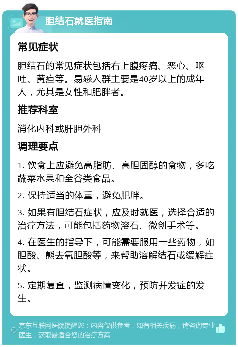 胆结石就医指南 常见症状 胆结石的常见症状包括右上腹疼痛、恶心、呕吐、黄疸等。易感人群主要是40岁以上的成年人，尤其是女性和肥胖者。 推荐科室 消化内科或肝胆外科 调理要点 1. 饮食上应避免高脂肪、高胆固醇的食物，多吃蔬菜水果和全谷类食品。 2. 保持适当的体重，避免肥胖。 3. 如果有胆结石症状，应及时就医，选择合适的治疗方法，可能包括药物溶石、微创手术等。 4. 在医生的指导下，可能需要服用一些药物，如胆酸、熊去氧胆酸等，来帮助溶解结石或缓解症状。 5. 定期复查，监测病情变化，预防并发症的发生。